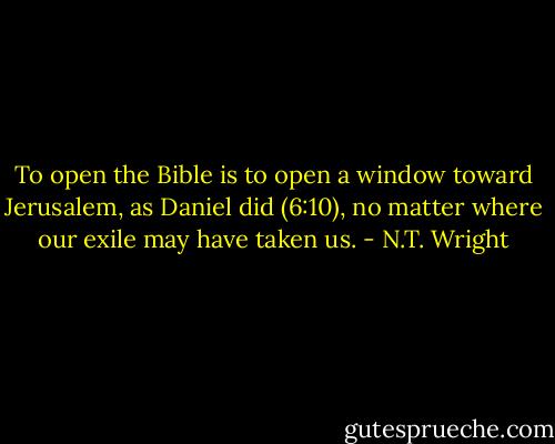 To open the Bible is to open a window toward Jerusalem, as Daniel did (6:10), no matter where our exile may have taken us. - N.T. Wright