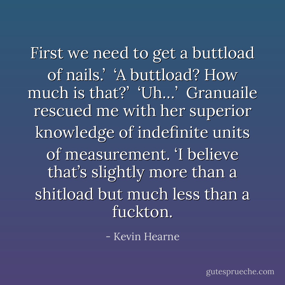 First we need to get a buttload of nails.’<br /><br />‘A buttload? How much is that?’<br /><br />‘Uh…’<br /><br />Granuaile rescued me with her superior knowledge of indefinite units of measurement. ‘I believe that’s slightly more than a shitload but much less than a fuckton. - Kevin Hearne