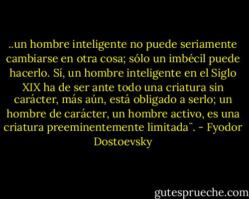..un hombre inteligente no puede seriamente cambiarse en otra cosa; sólo un imbécil puede hacerlo. Sí, un hombre inteligente en el Siglo XIX ha de ser ante todo una criatura sin carácter, más aún, está obligado a serlo; un hombre de carácter, un hombre activo, es una criatura preeminentemente limitada¨. - Fyodor Dostoevsky