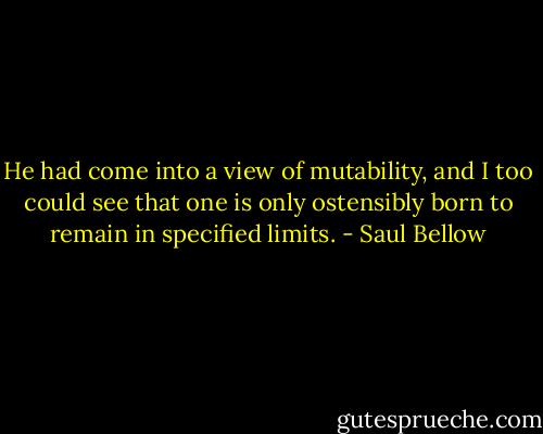 He had come into a view of mutability, and I too could see that one is only ostensibly born to remain in specified limits. - Saul Bellow