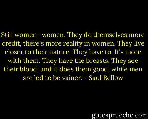 Still women- women. They do themselves more credit, there's more reality in women. They live closer to their nature. They have to. It's more with them. They have the breasts. They see their blood, and it does them good, while men are led to be vainer. - Saul Bellow