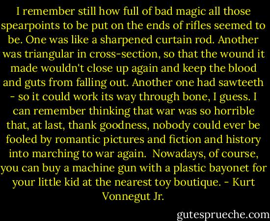 I remember still how full of bad magic all those spearpoints to be put on the ends of rifles seemed to be. One was like a sharpened curtain rod. Another was triangular in cross-section, so that the wound it made wouldn't close up again and keep the blood and guts from falling out. Another one had sawteeth - so it could work its way through bone, I guess. I can remember thinking that war was so horrible that, at last, thank goodness, nobody could ever be fooled by romantic pictures and fiction and history into marching to war again.<br /><br />Nowadays, of course, you can buy a machine gun with a plastic bayonet for your little kid at the nearest toy boutique. - Kurt Vonnegut Jr.