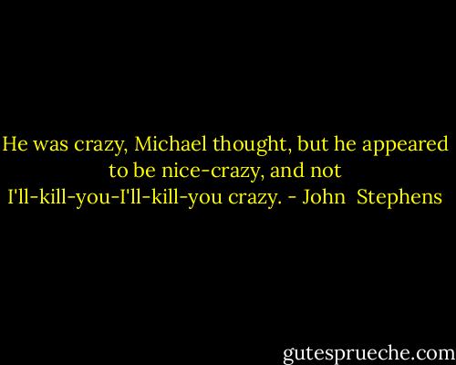 He was crazy, Michael thought, but he appeared to be nice-crazy, and not I'll-kill-you-I'll-kill-you crazy. - John  Stephens