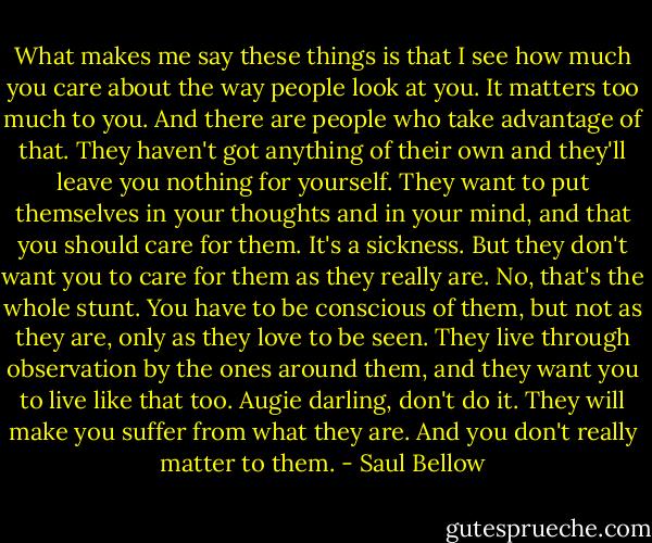 What makes me say these things is that I see how much you care about the way people look at you. It matters too much to you. And there are people who take advantage of that. They haven't got anything of their own and they'll leave you nothing for yourself. They want to put themselves in your thoughts and in your mind, and that you should care for them. It's a sickness. But they don't want you to care for them as they really are. No, that's the whole stunt. You have to be conscious of them, but not as they are, only as they love to be seen. They live through observation by the ones around them, and they want you to live like that too. Augie darling, don't do it. They will make you suffer from what they are. And you don't really matter to them. - Saul Bellow