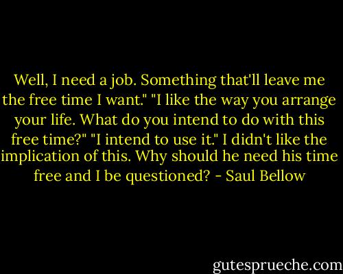 Well, I need a job. Something that'll leave me the free time I want."<br />"I like the way you arrange your life. What do you intend to do with this free time?"<br />"I intend to use it." I didn't like the implication of this. Why should he need his time free and I be questioned? - Saul Bellow