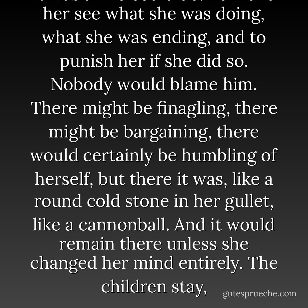 It was all he could do. To make her see what she was doing, what she was ending, and to punish her if she did so. Nobody would blame him. There might be finagling, there might be bargaining, there would certainly be humbling of herself, but there it was, like a round cold stone in her gullet, like a cannonball. And it would remain there unless she changed her mind entirely. The children stay, - Alice Munro
