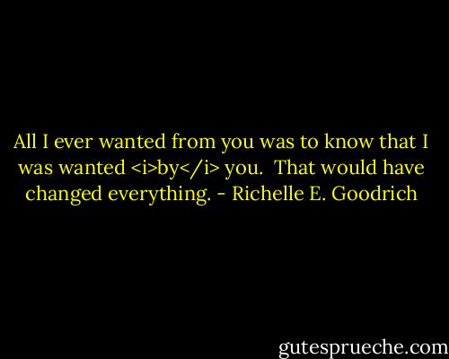 All I ever wanted from you was to know that I was wanted <i>by</i> you.  That would have changed everything. - Richelle E. Goodrich