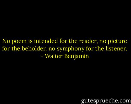 No poem is intended for the reader, no picture for the beholder, no symphony for the listener. - Walter Benjamin
