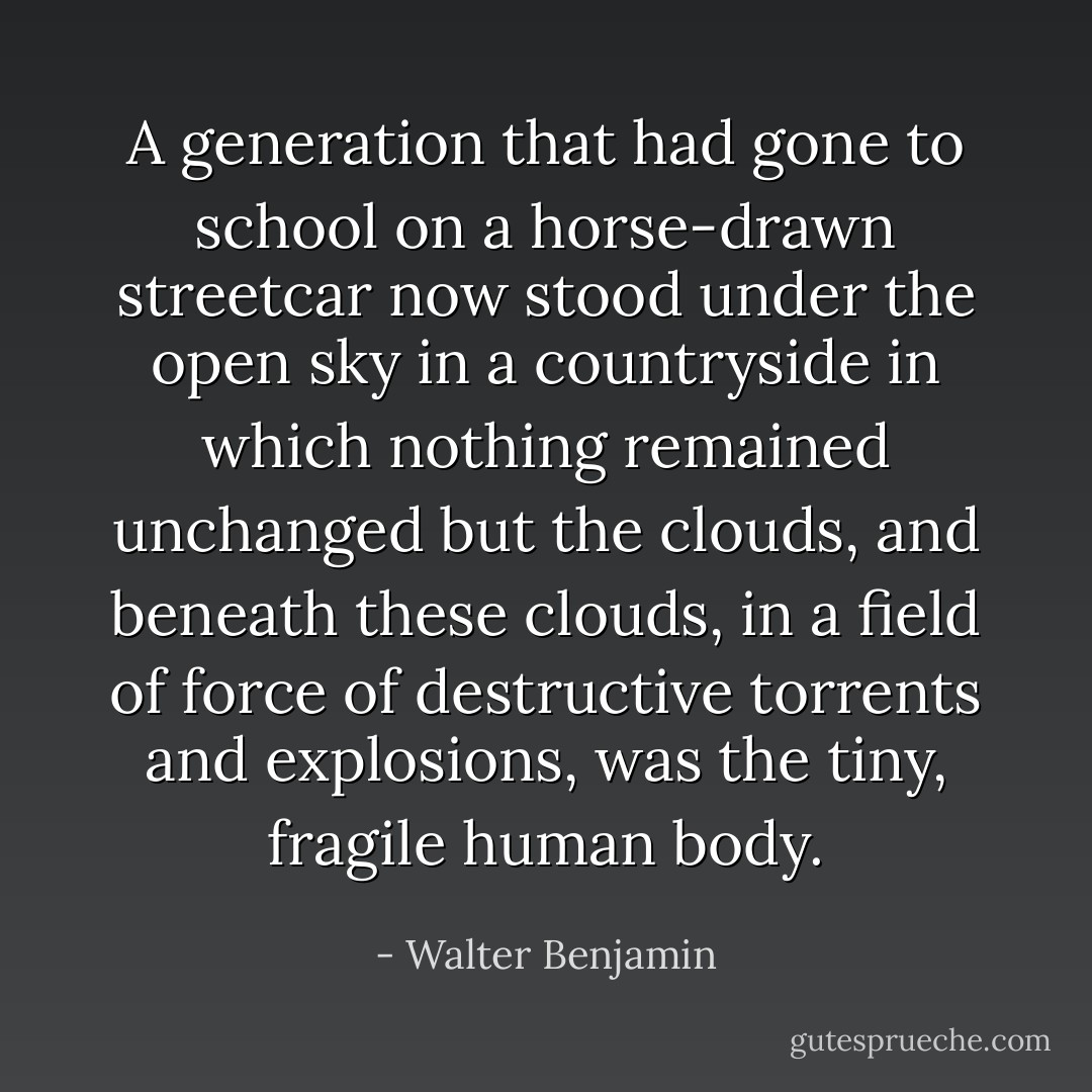 A generation that had gone to school on a horse-drawn streetcar now stood under the open sky in a countryside in which nothing remained unchanged but the clouds, and beneath these clouds, in a field of force of destructive torrents and explosions, was the tiny, fragile human body. - Walter Benjamin