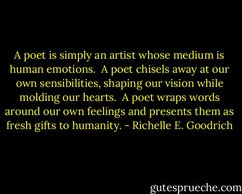 A poet is simply an artist whose medium is human emotions.  A poet chisels away at our own sensibilities, shaping our vision while molding our hearts.  A poet wraps words around our own feelings and presents them as fresh gifts to humanity. - Richelle E. Goodrich