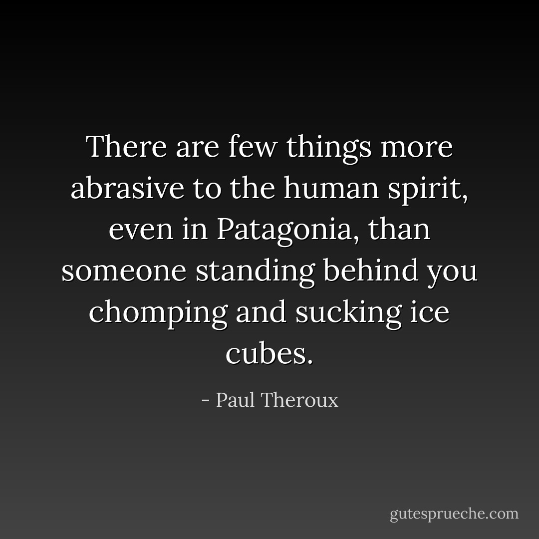 There are few things more abrasive to the human spirit, even in Patagonia, than someone standing behind you chomping and sucking ice cubes. - Paul Theroux