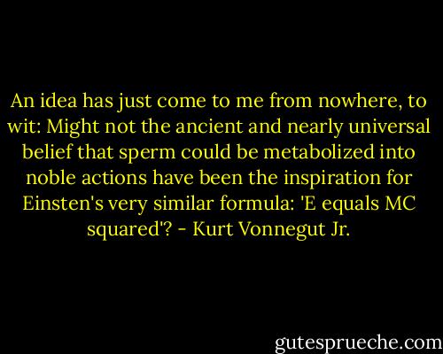 An idea has just come to me from nowhere, to wit: Might not the ancient and nearly universal belief that sperm could be metabolized into noble actions have been the inspiration for Einsten's very similar formula: 'E equals MC squared'? - Kurt Vonnegut Jr.