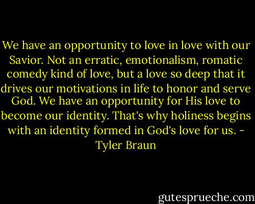 We have an opportunity to love in love with our Savior. Not an erratic, emotionalism, romatic comedy kind of love, but a love so deep that it drives our motivations in life to honor and serve God. We have an opportunity for His love to become our identity. That's why holiness begins with an identity formed in God's love for us. - Tyler Braun