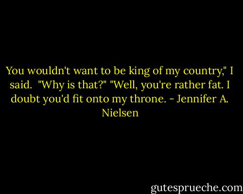 You wouldn't want to be king of my country," I said. <br />"Why is that?"<br />"Well, you're rather fat. I doubt you'd fit onto my throne. - Jennifer A. Nielsen