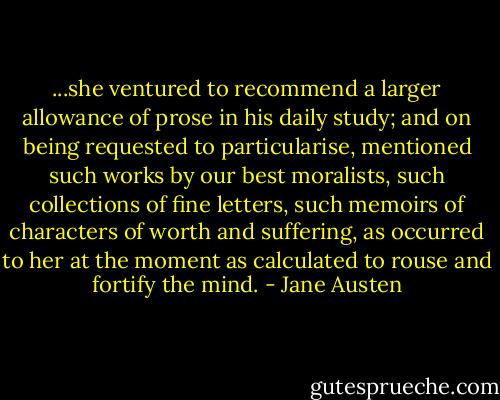 ...she ventured to recommend a larger allowance of prose in his daily study; and on being requested to particularise, mentioned such works by our best moralists, such collections of fine letters, such memoirs of characters of worth and suffering, as occurred to her at the moment as calculated to rouse and fortify the mind. - Jane Austen
