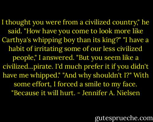 I thought you were from a civilized country," he said. "How have you come to look more like Carthya's whipping boy than its king?"<br />"I have a habit of irritating some of our less civilized people," I answered. "But you seem like a civilized...pirate. I'd much prefer it if you didn't have me whipped."<br />"And why shouldn't I?"<br />With some effort, I forced a smile to my face. "Because it will hurt. - Jennifer A. Nielsen
