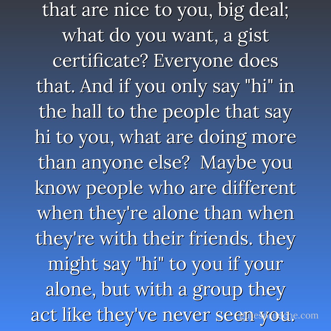 If your only nice to the people that are nice to you, big deal; what do you want, a gist certificate? Everyone does that. And if you only say "hi" in the hall to the people that say hi to you, what are doing more than anyone else?<br /><br />Maybe you know people who are different when they're alone than when they're with their friends. they might say "hi" to you if your alone, but with a group they act like they've never seen you.  - John Bytheway
