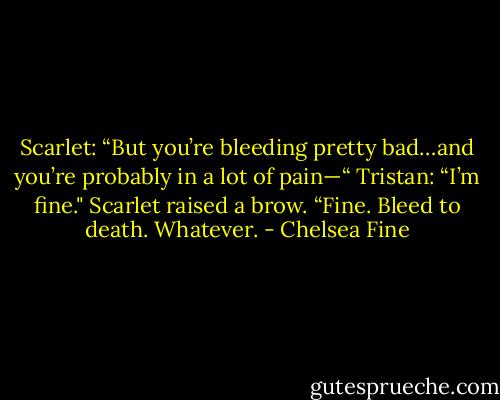 Scarlet: “But you’re bleeding<br />pretty bad…and you’re probably in a lot of pain—“<br />Tristan: “I’m fine."<br />Scarlet raised a brow. “Fine. Bleed to death. Whatever. - Chelsea Fine