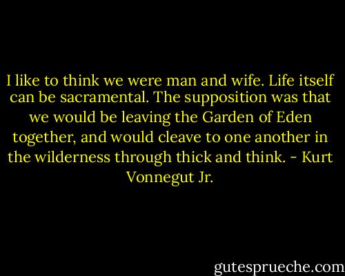 I like to think we were man and wife. Life itself can be sacramental. The supposition was that we would be leaving the Garden of Eden together, and would cleave to one another in the wilderness through thick and think. - Kurt Vonnegut Jr.
