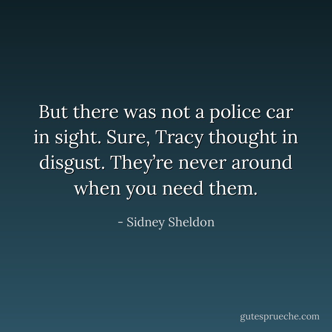 But there was not a police car in sight. Sure, Tracy thought in disgust. They’re never around when you need them. - Sidney Sheldon