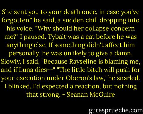 She sent you to your death once, in case you've forgotten," he said, a sudden chill dropping into his voice. "Why should her collapse concern me?"<br />I paused. Tybalt was a cat before he was anything else. If something didn't affect him personally, he was unlikely to give a damn. Slowly, I said, "Because Rayseline is blaming me, and if Luna dies--"<br />"The little bitch will push for your execution under Oberon's law," he snarled. I blinked. I'd expected a reaction, but nothing that strong. - Seanan McGuire