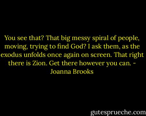 You see that? That big messy spiral of people, moving, trying to find God? I ask them, as the exodus unfolds once again on screen.<br />That right there is Zion. Get there however you can. - Joanna Brooks