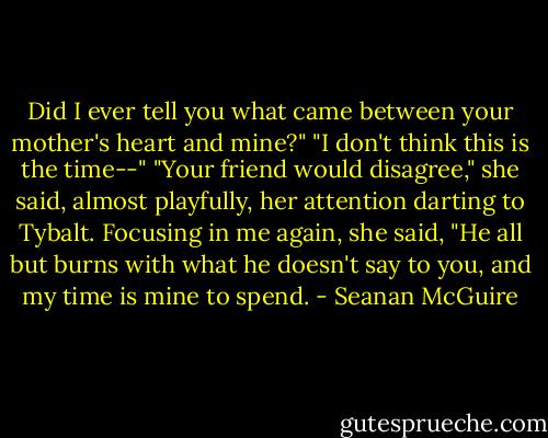Did I ever tell you what came between your mother's heart and mine?"<br />"I don't think this is the time--"<br />"Your friend would disagree," she said, almost playfully, her attention darting to Tybalt. Focusing in me again, she said, "He all but burns with what he doesn't say to you, and my time is mine to spend. - Seanan McGuire