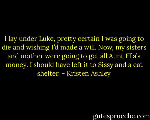 I lay under Luke, pretty certain I was going to die and wishing I’d made a will. Now, my sisters and mother were going to get all Aunt Ella’s money. I should have left it to Sissy and a cat shelter. - Kristen Ashley