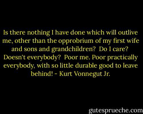 Is there nothing I have done which will outlive me, other than the opprobrium of my first wife and sons and grandchildren?<br /><br />Do I care?<br /><br />Doesn't everybody?<br /><br />Poor me. Poor practically everybody, with so little durable good to leave behind! - Kurt Vonnegut Jr.