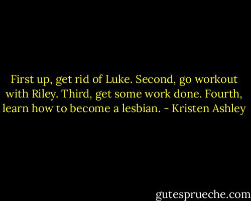 First up, get rid of Luke.<br />Second, go workout with Riley.<br />Third, get some work done.<br />Fourth, learn how to become a lesbian. - Kristen Ashley