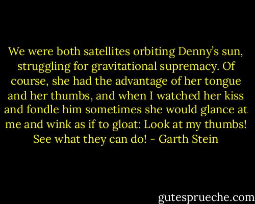We were both satellites orbiting Denny’s sun, struggling for gravitational supremacy. Of course, she had the advantage of her tongue and her thumbs, and when I watched her kiss and fondle him sometimes she would glance at me and wink as if to gloat: Look at my thumbs! See what they can do! - Garth Stein