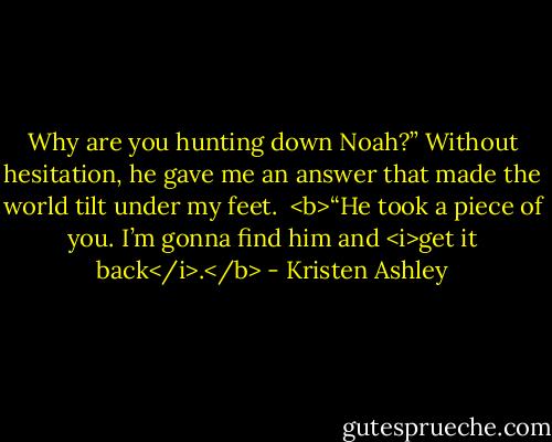 Why are you hunting down Noah?”<br />Without hesitation, he gave me an answer that made the world tilt under my feet.<br /><br /><b>“He took a piece of you. I’m gonna find<br />him and <i>get it back</i>.</b> - Kristen Ashley