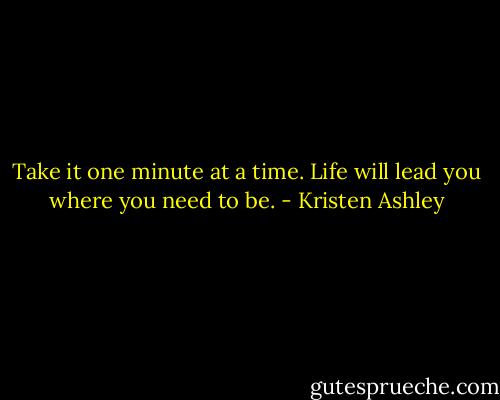 Take it one minute at a time. Life will lead you where you need to be. - Kristen Ashley