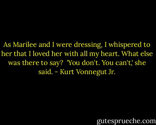 As Marilee and I were dressing, I whispered to her that I loved her with all my heart. What else was there to say?<br /><br />'You don't. You can't,' she said. - Kurt Vonnegut Jr.