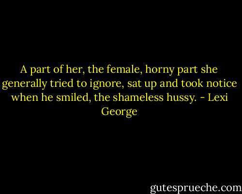 A part of her, the female, horny part she generally tried to ignore, sat up and took notice when he smiled, the shameless hussy. - Lexi George