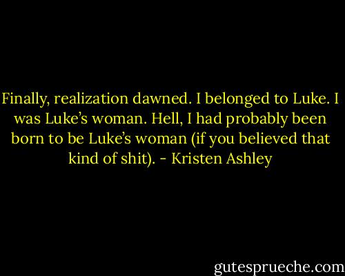 Finally, realization dawned.<br />I belonged to Luke. I was Luke’s woman.<br />Hell, I had probably been born to be Luke’s woman (if you believed that kind of shit). - Kristen Ashley