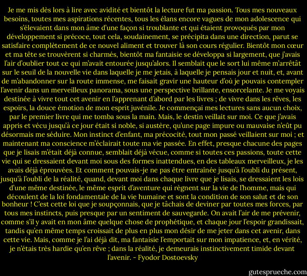 Je me mis dès lors à lire avec avidité et bientôt la lecture fut ma passion. Tous mes nouveaux besoins, toutes mes aspirations récentes, tous les élans encore vagues de mon adolescence qui s’élevaient dans mon âme d’une façon si troublante et qui étaient provoqués par mon développement si précoce, tout cela, soudainement, se précipita dans une direction, parut se satisfaire complètement de ce nouvel aliment et trouver là son cours régulier. Bientôt mon cœur et ma tête se trouvèrent si charmés, bientôt ma fantaisie se développa si largement, que j’avais l’air d’oublier tout ce qui m’avait entourée jusqu’alors. Il semblait que le sort lui même m’arrêtât sur le seuil de la nouvelle vie dans laquelle je me jetais, à laquelle je pensais jour et nuit, et, avant de m’abandonner sur la route immense, me faisait gravir une hauteur d’où je pouvais contempler l’avenir dans un merveilleux panorama, sous une perspective brillante, ensorcelante. Je me voyais destinée à vivre tout cet avenir en l’apprenant d’abord par les livres ; de vivre dans les rêves, les espoirs, la douce émotion de mon esprit juvénile. Je commençai mes lectures sans aucun choix, par le premier livre qui me tomba sous la main. Mais, le destin veillait sur moi. Ce que j’avais appris et vécu jusqu’à ce jour était si noble, si austère, qu’une page impure ou mauvaise n’eût pu désormais me séduire. Mon instinct d’enfant, ma précocité, tout mon passé veillaient sur moi ; et maintenant ma conscience m’éclairait toute ma vie passée.<br />En effet, presque chacune des pages que je lisais m’était déjà connue, semblait déjà vécue, comme si toutes ces passions, toute cette vie qui se dressaient devant moi sous des formes inattendues, en des tableaux merveilleux, je les avais déjà éprouvées.<br />Et comment pouvais-je ne pas être entraînée jusqu’à l’oubli du présent, jusqu’à l’oubli de la réalité, quand, devant moi dans chaque livre que je lisais, se dressaient les lois d’une même destinée, le même esprit d’aventure qui règnent sur la vie de l’homme, mais qui découlent de la loi fondamentale de la vie humaine et sont la condition de son salut et de son bonheur ! C’est cette loi que je soupçonnais, que je tâchais de deviner par toutes mes forces, par tous mes instincts, puis presque par un sentiment de sauvegarde. On avait l’air de me prévenir, comme s’il y avait en mon âme quelque chose de prophétique, et chaque jour l’espoir grandissait, tandis qu’en même temps croissait de plus en plus mon désir de me jeter dans cet avenir, dans cette vie. Mais, comme je l’ai déjà dit, ma fantaisie l’emportait sur mon impatience, et, en vérité, je n’étais très hardie qu’en rêve ; dans la réalité, je demeurais instinctivement timide devant l’avenir. - Fyodor Dostoevsky