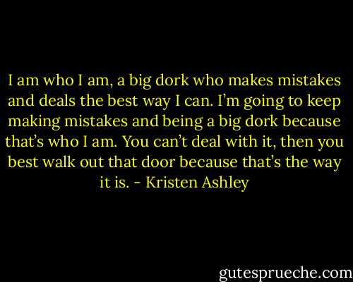 I am who I am, a big dork who makes mistakes and deals the best way I can. I’m going to keep making mistakes and being a big dork because that’s who I am. You can’t deal with it, then you best walk out that door because that’s the way it is. - Kristen Ashley