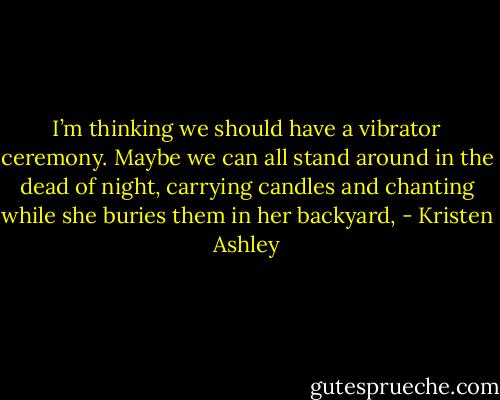 I’m thinking we should have a vibrator ceremony. Maybe we can all stand around in<br />the dead of night, carrying candles and chanting while she buries them in her backyard, - Kristen Ashley