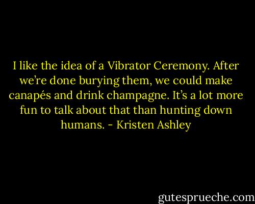 I like the idea of a Vibrator Ceremony. After we’re done burying them, we could make canapés and drink champagne. It’s a lot more fun to talk about that than hunting down humans. - Kristen Ashley
