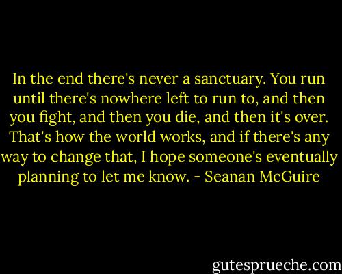 In the end there's never a sanctuary. You run until there's nowhere left to run to, and then you fight, and then you die, and then it's over. That's how the world works, and if there's any way to change that, I hope someone's eventually planning to let me know. - Seanan McGuire