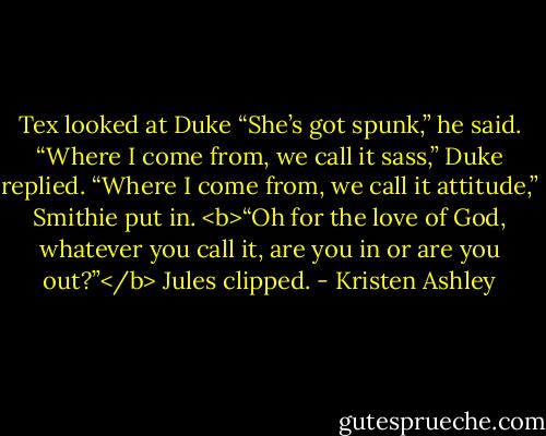Tex looked at Duke “She’s got spunk,” he said.<br />“Where I come from, we call it sass,” Duke replied.<br />“Where I come from, we call it attitude,” Smithie put in.<br /><b>“Oh for the love of God, whatever you call<br />it, are you in or are you out?”</b> Jules clipped. - Kristen Ashley