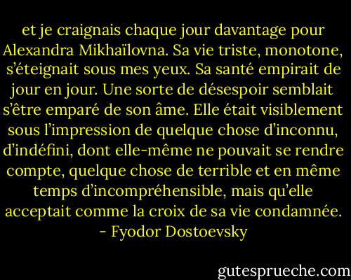 et je craignais chaque jour davantage pour Alexandra Mikhaïlovna. Sa vie triste, monotone, s’éteignait sous mes yeux. Sa santé empirait de jour en jour. Une sorte de désespoir semblait s’être emparé de son âme. Elle était visiblement sous l’impression de quelque chose d’inconnu, d’indéfini, dont elle-même ne pouvait se rendre compte, quelque chose de terrible et en même temps d’incompréhensible, mais qu’elle acceptait comme la croix de sa vie condamnée. - Fyodor Dostoevsky