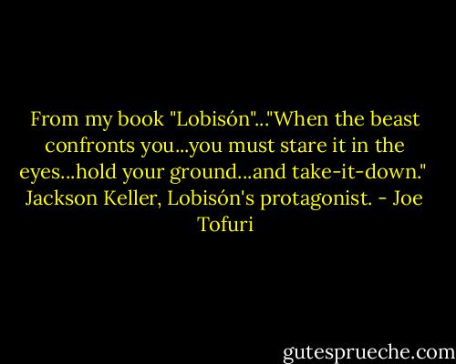 From my book "Lobisón"..."When the beast confronts you...you must stare it in the eyes...hold your ground...and take-it-down."<br /><br />Jackson Keller, Lobisón's protagonist. - Joe Tofuri