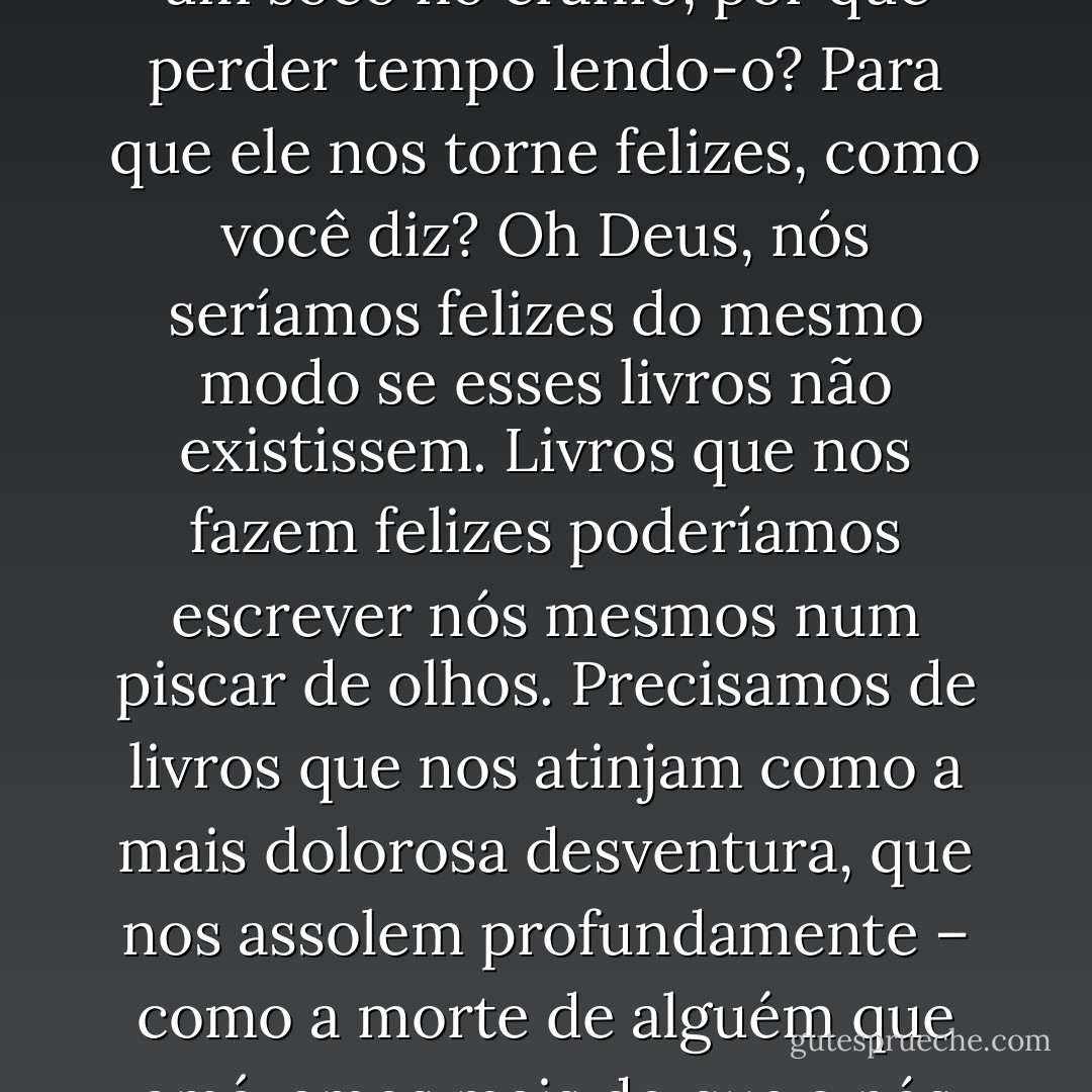 É bom quando nossa consciência sofre grandes ferimentos, pois isso a torna mais sensível a cada estímulo. Penso que devemos ler apenas livros que nos ferem, que nos afligem. Se o livro que estamos lendo não nos desperta como um soco no crânio, por que perder tempo lendo-o? Para que ele nos torne felizes, como você diz? Oh Deus, nós seríamos felizes do mesmo modo se esses livros não existissem. Livros que nos fazem felizes poderíamos escrever nós mesmos num piscar de olhos. Precisamos de livros que nos atinjam como a mais dolorosa desventura, que nos assolem profundamente – como a morte de alguém que amávamos mais do que a nós mesmos –, que nos façam sentir que fomos banidos para o ermo, para longe de qualquer presença humana – como um suicídio. Um livro deve ser um machado para o mar congelado que há dentro de nós - Franz Kafka