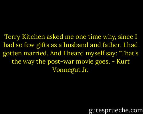 Terry Kitchen asked me one time why, since I had so few gifts as a husband and father, I had gotten married. And I heard myself say: "That's the way the post-war movie goes. - Kurt Vonnegut Jr.