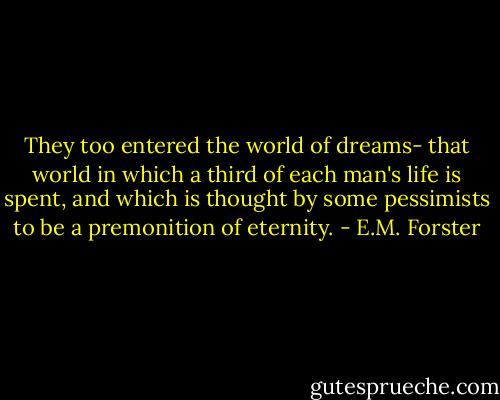 They too entered the world of dreams- that world in which a third of each man's life is spent, and which is thought by some pessimists to be a premonition of eternity. - E.M. Forster
