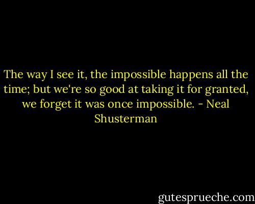 The way I see it, the impossible happens all the time; but we're so good at taking it for granted, we forget it was once impossible. - Neal Shusterman