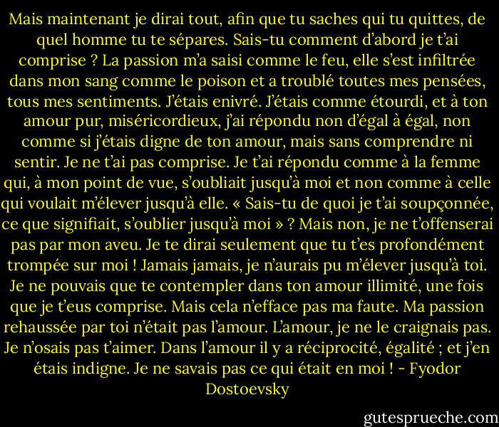 Mais maintenant je dirai tout, afin que tu saches qui tu quittes, de quel homme tu te sépares. Sais-tu comment d’abord je t’ai comprise ? La passion m’a saisi comme le feu, elle s’est infiltrée dans mon sang comme le poison et a troublé toutes mes pensées, tous mes sentiments. J’étais enivré. J’étais comme étourdi, et à ton amour pur, miséricordieux, j’ai répondu non d’égal à égal, non comme si j’étais digne de ton amour, mais sans comprendre ni sentir. Je ne t’ai pas comprise. Je t’ai répondu comme à la femme qui, à mon point de vue, s’oubliait jusqu’à moi et non comme à celle qui voulait m’élever jusqu’à elle.<br />« Sais-tu de quoi je t’ai soupçonnée, ce que signifiait, s’oublier jusqu’à moi » ? Mais non, je ne t’offenserai pas par mon aveu. Je te dirai seulement que tu t’es profondément trompée sur moi ! Jamais jamais, je n’aurais pu m’élever jusqu’à toi. Je ne pouvais que te contempler dans ton amour illimité, une fois que je t’eus comprise. Mais cela n’efface pas ma faute. Ma passion rehaussée par toi n’était pas l’amour. L’amour, je ne le craignais pas. Je n’osais pas t’aimer. Dans l’amour il y a réciprocité, égalité ; et j’en étais indigne. Je ne savais pas ce qui était en moi ! - Fyodor Dostoevsky