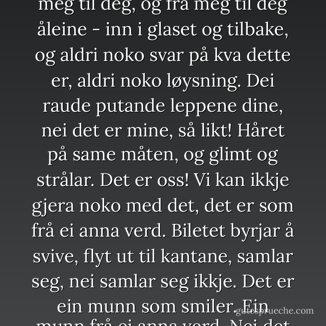 Fire auge med glimt og strålar under vippene. Heile spegelglaset fullt. Spørsmål som skyt fram og gøymer seg att. Eg veit ikkje: Glimt og strålar, glimt frå deg til meg, frå meg til deg, og frå meg til deg åleine - inn i glaset og tilbake, og aldri noko svar på kva dette er, aldri noko løysning. Dei raude putande leppene dine, nei det er mine, så likt! Håret på same måten, og glimt og strålar. Det er oss! Vi kan ikkje gjera noko med det, det er som frå ei anna verd. Biletet byrjar å svive, flyt ut til kantane, samlar seg, nei samlar seg ikkje. Det er ein munn som smiler. Ein munn frå ei anna verd. Nei det er ingen munn, det er ikkje noko smil, det er noko ingen veit - det er berre oppspana augevipper over glimt og strålar. - Tarjei Vesaas